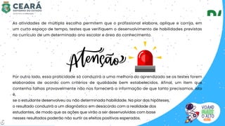 Por outro lado, essa praticidade só conduzirá a uma melhora do aprendizado se os testes forem
elaborados de acordo com critérios de qualidade bem estabelecidos. Afinal, um item que
contenha falhas provavelmente não nos fornecerá a informação de que tanto precisamos, isto
é,
se o estudante desenvolveu ou não determinada habilidade. Na pior das hipóteses,
o resultado conduzirá a um diagnóstico em desacordo com a realidade dos
estudantes, de modo que as ações que virão a ser desenvolvidas com base
nesses resultados poderão não surtir os efeitos positivos esperados.
As atividades de múltipla escolha permitem que o profissional elabore, aplique e corrija, em
um curto espaço de tempo, testes que verifiquem o desenvolvimento de habilidades previstas
no currículo de um determinado ano escolar e área do conhecimento.
6
 