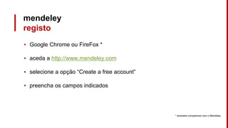 mendeley
registo
▪ Google Chrome ou FireFox *
▪ aceda a http://www.mendeley.com
▪ selecione a opção “Create a free account”
▪ preencha os campos indicados
* browsers compatíveis com o Mendeley
 