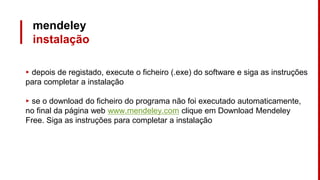 mendeley
instalação
▸ depois de registado, execute o ficheiro (.exe) do software e siga as instruções
para completar a instalação
▸ se o download do ficheiro do programa não foi executado automaticamente,
no final da página web www.mendeley.com clique em Download Mendeley
Free. Siga as instruções para completar a instalação
 