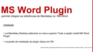 MS Word Pluginpermite integrar as referências do Mendeley no MS-Word
instalação
▸ no Mendeley Desktop selecione no menu superior Tools a opção Install MS Word
Plugin
▸ na janela de instalação do plugin clique em OK
*encerrar todas as aplicações Microsoft que se encontrem abertas (outlook e office – word, ppt, etc.)
 