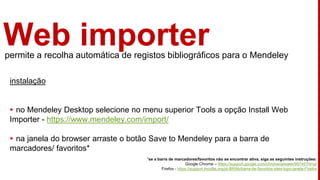 Web importerpermite a recolha automática de registos bibliográficos para o Mendeley
instalação
▸ no Mendeley Desktop selecione no menu superior Tools a opção Install Web
Importer - https://www.mendeley.com/import/
▸ na janela do browser arraste o botão Save to Mendeley para a barra de
marcadores/ favoritos*
*se a barra de marcadores/favoritos não se encontrar ativa, siga as seguintes instruções:
Google Chrome – https://support.google.com/chrome/answer/95745?hl=pt
Firefox - https://support.mozilla.org/pt-BR/kb/barra-de-favoritos-sites-topo-janela-Firefox
 