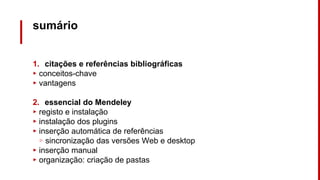 sumário
1. citações e referências bibliográficas
▸ conceitos-chave
▸ vantagens
2. essencial do Mendeley
▸ registo e instalação
▸ instalação dos plugins
▸ inserção automática de referências
▹ sincronização das versões Web e desktop
▸ inserção manual
▸ organização: criação de pastas
 