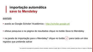 importação automática
save to Mendeley
exemplo
▸ aceda ao Google Scholar/ Académico - http://scholar.google.pt/
▸ efetue pesquisa e na página de resultados clique no botão Save to Mendeley
▸ na janela de importação para o Mendeley* clique no botão para cada um dos
registos que pretende salvar
* se a janela de importação não apresenta a lista de resultados selecione a opção Sign in e introduza o email e password que utilizou no registo no Mendeley
 