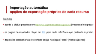 importação automática
opções de exportação próprias de cada recurso
exemplo
▸ aceda e efetue pesquisa em http://www.ua.pt/sbidm/biblioteca/pesquisa (Pesquisa Integrada)
▸ na página de resultados clique em para cada referência que pretende exportar
▸ depois de selecionar as referências clique na opção Folder (menu superior)
 