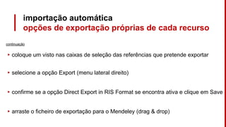 importação automática
opções de exportação próprias de cada recurso
continuação
▸ coloque um visto nas caixas de seleção das referências que pretende exportar
▸ selecione a opção Export (menu lateral direito)
▸ confirme se a opção Direct Export in RIS Format se encontra ativa e clique em Save
▸ arraste o ficheiro de exportação para o Mendeley (drag & drop)
 