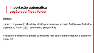 importação automática
opção add files / folder
exemplo
▸ abra o programa do Mendeley (desktop) e selecione a opção Add files ou Add folder
presente no ícone ou no menu superior File
▸ selecione o ficheiro ou a pasta de ficheiros PDF que pretende exportar e clique em
Open/ OK
 