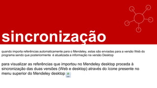sincronização
quando importa referências automaticamente para o Mendeley, estas são enviadas para a versão Web do
programa sendo que posteriormente é atualizada a informação na versão Desktop
para visualizar as referências que importou no Mendeley desktop proceda à
sincronização das duas versões (Web e desktop) através do ícone presente no
menu superior do Mendeley desktop
 