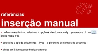 referências
inserção manual
▸ no Mendeley desktop selecione a opção Add entry manually… presente no ícone
ou no menu File
▸ selecione o tipo de documento – Type – e preencha os campos de descrição
▸ clique em Save quando finalizar a tarefa
 