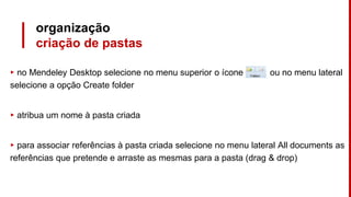 organização
criação de pastas
▸ no Mendeley Desktop selecione no menu superior o ícone ou no menu lateral
selecione a opção Create folder
▸ atribua um nome à pasta criada
▸ para associar referências à pasta criada selecione no menu lateral All documents as
referências que pretende e arraste as mesmas para a pasta (drag & drop)
 