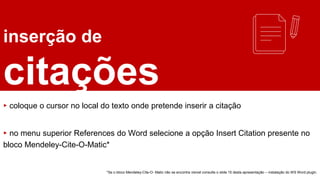 inserção de
citações
▸ coloque o cursor no local do texto onde pretende inserir a citação
▸ no menu superior References do Word selecione a opção Insert Citation presente no
bloco Mendeley-Cite-O-Matic*
*Se o bloco Mendeley-Cite-O- Matic não se encontra visível consulte o slide 15 desta apresentação – instalação do WS Word plugin.
 