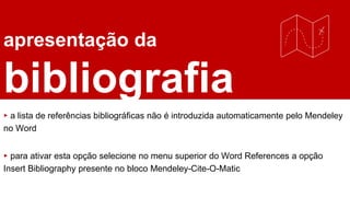 apresentação da
bibliografia
▸ a lista de referências bibliográficas não é introduzida automaticamente pelo Mendeley
no Word
▸ para ativar esta opção selecione no menu superior do Word References a opção
Insert Bibliography presente no bloco Mendeley-Cite-O-Matic
 