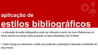 aplicação de
estilos bibliográficos
▸ a alteração do estilo bibliográfico pode ser efetuado a partir do menu References do
Word através do campo Style presente no bloco Mendeley-Cite-O-Matic
▸ neste campo ao selecionar o estilo que pretende a alteração é aplicada à totalidade do
documento
 