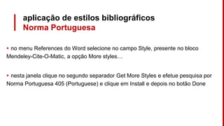 aplicação de estilos bibliográficos
Norma Portuguesa
▸ no menu References do Word selecione no campo Style, presente no bloco
Mendeley-Cite-O-Matic, a opção More styles…
▸ nesta janela clique no segundo separador Get More Styles e efetue pesquisa por
Norma Portuguesa 405 (Portuguese) e clique em Install e depois no botão Done
 