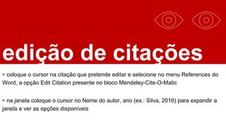 edição de citações
▸ coloque o cursor na citação que pretende editar e selecione no menu References do
Word, a opção Edit Citation presente no bloco Mendeley-Cite-O-Matic
▸ na janela coloque o cursor no Nome do autor, ano (ex.: Silva, 2010) para expandir a
janela e ver as opções disponíveis
 