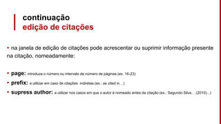 continuação
edição de citações
▸ na janela de edição de citações pode acrescentar ou suprimir informação presente
na citação, nomeadamente:
▸ page: introduza o número ou intervalo de número de páginas (ex. 16-23)
▸ prefix: a utilizar em caso de citações indiretas (ex.: as cited in…)
▸ supress author: a utilizar nos casos em que o autor é nomeado antes da citação (ex.: Segundo Silva….(2010)...)
 