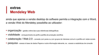 extras
Mendeley Web
ainda que apenas a versão desktop do software permita a integração com o Word,
a versão Web do Mendeley possibilita ao utilizador:
▸ organização - gestão online das suas referências bibliográficas
▸ visibilidade - enriquecimento do perfil e partilha de produção científica
▸ colaboração / Web 2.0 - conexão com pares ou com grupos de interesse comum e partilha em redes sociais
▸ pesquisa - acesso à base de dados Papers e outra informação relevante, ex.: acesso a estatísticas de consulta
 