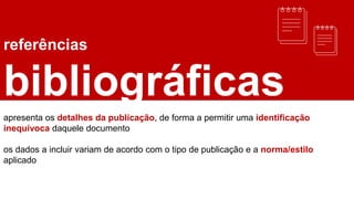 referências
bibliográficas
apresenta os detalhes da publicação, de forma a permitir uma identificação
inequívoca daquele documento
os dados a incluir variam de acordo com o tipo de publicação e a norma/estilo
aplicado
 