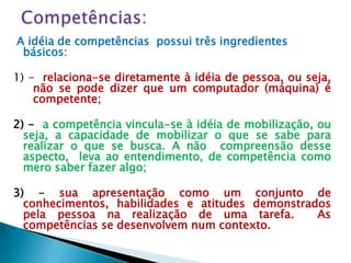 A idéia de competências possui três ingredientes
 básicos:

1) - relaciona-se diretamente à idéia de pessoa, ou seja,
    não se pode dizer que um computador (máquina) é
    competente;

2) - a competência vincula-se à idéia de mobilização, ou
  seja, a capacidade de mobilizar o que se sabe para
  realizar o que se busca. A não compreensão desse
  aspecto, leva ao entendimento, de competência como
  mero saber fazer algo;

3) - sua apresentação como um conjunto de
  conhecimentos, habilidades e atitudes demonstrados
  pela pessoa na realização de uma tarefa.        As
  competências se desenvolvem num contexto.
 
