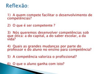 1) A quem compete facilitar o desenvolvimento de
competências?

2) O que é ser competente ?

3) Nós queremos desenvolver competências sob
que ótica: a do capital, a do saber escolar, a da
vida?

4) Quais as grandes mudanças por parte do
professor e do aluno no ensino para competência?

5) A competência valoriza o profissional?

6) O que o aluno ganha com isto?
 