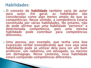    O conceito de habilidade também varia de autor
    para autor. Em geral, as habilidades são
    consideradas como algo menos amplo do que as
    competências. Nesse sentido, a competência estaria
    constituída por várias habilidades. No entanto, não
    de pode afirmar que uma habilidade "pertence" a
    determinada competência, pois uma mesma
    habilidade pode contribuir para competências
    diferentes.

   Uma pessoa, por exemplo, que tenha uma boa
    expressão verbal (considerando que isso seja uma
    habilidade) pode se utilizar dela para ser um bom
    professor, um radialista, um advogado, ou mesmo
    um demagogo. Nesse contexto, essa habilidade
    estará compondo competências diferentes.
 