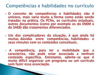    O conceito de competências e habilidades não é
    unívoco, mais varia muito a forma como estão sendo
    tratadas na prática. Os PCNs, os currículos estaduais,
    outros documentos (como por exemplo os do ENEM e
    do SAEB) dão tratamentos diferenciados.

   Um dos complicadores da situação, é que ainda há
    muitas dúvidas entre competências, habilidades e
    seus vínculos com os conteúdos conceituais.

    A competência, para ter a mobilidade que a
    caracteriza, não pode estar associada a nenhum
    conteúdo específico. Entretanto, admite-se que é
    muito difícil organizar um programa ou um currículo
    sem fazer essa associação.
 
