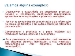     Desenvolver a capacidade de questionar processos
    naturais e tecnológicos, identificando regularidades,
    apresentando interpretações e prevendo evoluções.

    Aplicar as tecnologias da comunicação e da informação
    na escola, no trabalho e em outros contextos relevantes
    para sua vida.

   Compreender a produção e o papel histórico das
    instituições sociais, políticas e econômicas.

     Para desenvolver essas competências, será necessário
    que elejamos algumas habilidades a elas vinculadas
    relacionando-as     com    algum(ns)      conteúdo(s)
    conceitual(is).
 