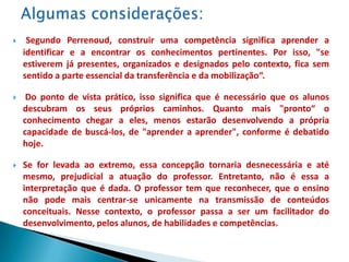     Segundo Perrenoud, construir uma competência significa aprender a
    identificar e a encontrar os conhecimentos pertinentes. Por isso, "se
    estiverem já presentes, organizados e designados pelo contexto, fica sem
    sentido a parte essencial da transferência e da mobilização“.

    Do ponto de vista prático, isso significa que é necessário que os alunos
    descubram os seus próprios caminhos. Quanto mais "pronto“ o
    conhecimento chegar a eles, menos estarão desenvolvendo a própria
    capacidade de buscá-los, de "aprender a aprender", conforme é debatido
    hoje.

   Se for levada ao extremo, essa concepção tornaria desnecessária e até
    mesmo, prejudicial a atuação do professor. Entretanto, não é essa a
    interpretação que é dada. O professor tem que reconhecer, que o ensino
    não pode mais centrar-se unicamente na transmissão de conteúdos
    conceituais. Nesse contexto, o professor passa a ser um facilitador do
    desenvolvimento, pelos alunos, de habilidades e competências.
 