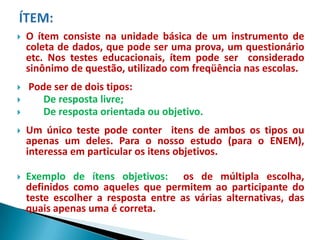    O ítem consiste na unidade básica de um instrumento de
    coleta de dados, que pode ser uma prova, um questionário
    etc. Nos testes educacionais, ítem pode ser considerado
    sinônimo de questão, utilizado com freqüência nas escolas.
   Pode ser de dois tipos:
      De resposta livre;
      De resposta orientada ou objetivo.
   Um único teste pode conter itens de ambos os tipos ou
    apenas um deles. Para o nosso estudo (para o ENEM),
    interessa em particular os itens objetivos.

   Exemplo de ítens objetivos: os de múltipla escolha,
    definidos como aqueles que permitem ao participante do
    teste escolher a resposta entre as várias alternativas, das
    quais apenas uma é correta.
 