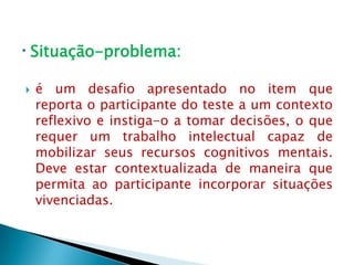 Situação-problema:

   é um desafio apresentado no item que
    reporta o participante do teste a um contexto
    reflexivo e instiga-o a tomar decisões, o que
    requer um trabalho intelectual capaz de
    mobilizar seus recursos cognitivos mentais.
    Deve estar contextualizada de maneira que
    permita ao participante incorporar situações
    vivenciadas.
 