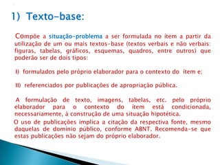 1) Texto-base:
Compõe a situação-problema a ser formulada no ítem a partir da
utilização de um ou mais textos-base (textos verbais e não verbais:
figuras, tabelas, gráficos, esquemas, quadros, entre outros) que
poderão ser de dois tipos:

I) formulados pelo próprio elaborador para o contexto do ítem e;

II) referenciados por publicações de apropriação pública.

A formulação de texto, imagens, tabelas, etc. pelo próprio
elaborador para o contexto do ítem está condicionada,
necessariamente, à construção de uma situação hipotética.
O uso de publicações implica a citação da respectiva fonte, mesmo
daquelas de domínio público, conforme ABNT. Recomenda-se que
estas publicações não sejam do próprio elaborador.
 