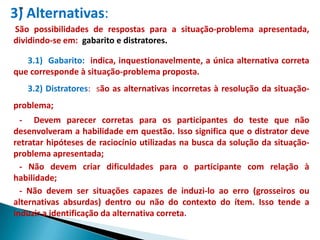 3) Alternativas:
São possibilidades de respostas para a situação-problema apresentada,
dividindo-se em: gabarito e distratores.

   3.1) Gabarito: indica, inquestionavelmente, a única alternativa correta
que corresponde à situação-problema proposta.
   3.2) Distratores: são as alternativas incorretas à resolução da situação-
problema;
  - Devem parecer corretas para os participantes do teste que não
desenvolveram a habilidade em questão. Isso significa que o distrator deve
retratar hipóteses de raciocínio utilizadas na busca da solução da situação-
problema apresentada;
  - Não devem criar dificuldades para o participante com relação à
habilidade;
  - Não devem ser situações capazes de induzi-lo ao erro (grosseiros ou
alternativas absurdas) dentro ou não do contexto do ítem. Isso tende a
induzir a identificação da alternativa correta.
 