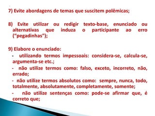 7) Evite abordagens de temas que suscitem polêmicas;

8) Evite utilizar ou redigir texto-base, enunciado ou
  alternativas que induza o participante ao erro
  (“pegadinhas”);

9) Elabore o enunciado:
  - utilizando termos impessoais: considera-se, calcula-se,
  argumenta-se etc.;
  - não utilize termos como: falso, exceto, incorreto, não,
  errado;
  - não utilize termos absolutos como: sempre, nunca, todo,
  totalmente, absolutamente, completamente, somente;
  -    não utilize sentenças como: pode-se afirmar que, é
  correto que;
 