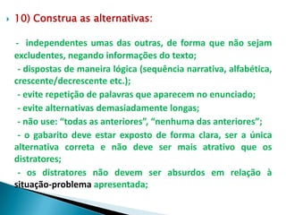    10) Construa as alternativas:

    - independentes umas das outras, de forma que não sejam
    excludentes, negando informações do texto;
     - dispostas de maneira lógica (sequência narrativa, alfabética,
    crescente/decrescente etc.);
     - evite repetição de palavras que aparecem no enunciado;
     - evite alternativas demasiadamente longas;
     - não use: “todas as anteriores”, “nenhuma das anteriores”;
     - o gabarito deve estar exposto de forma clara, ser a única
    alternativa correta e não deve ser mais atrativo que os
    distratores;
     - os distratores não devem ser absurdos em relação à
    situação-problema apresentada;
 