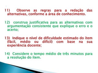 11)    Observe as regras para a redação das
 alternativas, conforme a área de conhecimento.

12) construa justificativa para as alternativas com
 argumentação consistente que explique o erro e o
 acerto;

13) Indique o nível de dificuldade estimado do ítem
 (fácil, médio ou difícil) com base na sua
 experiência docente;

14) Considere o tempo médio de três minutos para
 a resolução do ítem.
 