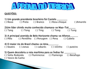 QUESTÕES:

1) Um grande presidente brasileiro foi Castelo _________
( ) Roxo    ( ) Preto   ( ) Branco      ( ) Rosa choque       ( )Amarelo

2)Um líder chinês muito conhecido chamava-se Mao-Tsé______
( ) Tang       ( ) Teng    ( ) Ting    ( ) Tong    ( ) Tung

3) A principal avenida de Belo Horizonte chama-se Afonso_______
( ) Pêlo     ( ) Pentêlho ( ) Penugem ( ) Pena     ( ) Cabelo

4) O maior rio do Brasil chama-se Ama_________
( ) boates   ( ) zonas      ( ) cabarés ( ) relinho    ( ) puteiro

5) Quem descobriu a rota marítima para as Índias foi __________
( ) Volta Redonda   ( ) Fluminense    ( ) Flamengo     ( ) Botafogo
( ) Vasco da Gama
 