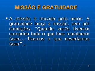 A missão é movida pelo amor. A gratuidade lança à missão, sem pôr condições. “Quando vocês tiverem cumprido tudo o que lhes mandaram fazer... fizemos o que deveríamos fazer”... MISSÃO É GRATUIDADE  
