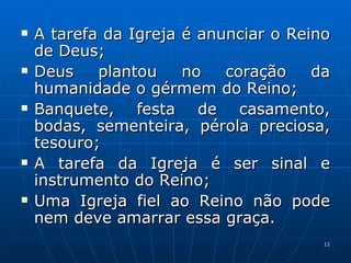 A tarefa da Igreja é anunciar o Reino de Deus; Deus plantou no coração da humanidade o gérmem do Reino; Banquete, festa de casamento, bodas, sementeira, pérola preciosa, tesouro; A tarefa da Igreja é ser sinal e instrumento do Reino; Uma Igreja fiel ao Reino não pode nem deve amarrar essa graça. 