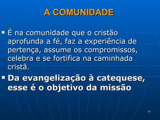 É na comunidade que o cristão aprofunda a fé, faz a experiência de pertença, assume os compromissos, celebra e se fortifica na caminhada cristã. Da evangelização à catequese, esse é o objetivo da missão A COMUNIDADE 