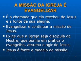 A MISSÃO DA IGREJA É EVANGELIZAR É o chamado que ela recebeu de Jesus e a fonte da sua alegria. Evangelizar é continuar a missão de Jesus. Exige que a Igreja seja discípula do Mestre, que ponha em prática o evangelho, assuma o agir de Jesus. Jesus é fonte e modelo de missão. 