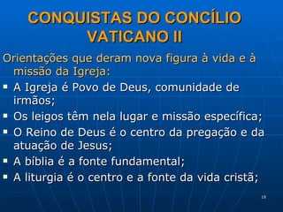 CONQUISTAS DO CONCÍLIO VATICANO II Orientações que deram nova figura à vida e à missão da Igreja: A Igreja é Povo de Deus, comunidade de irmãos; Os leigos têm nela lugar e missão específica; O Reino de Deus é o centro da pregação e da atuação de Jesus; A bíblia é a fonte fundamental; A liturgia é o centro e a fonte da vida cristã; 