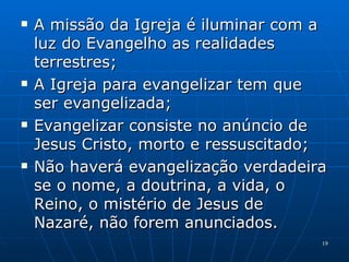 A missão da Igreja é iluminar com a luz do Evangelho as realidades terrestres; A Igreja para evangelizar tem que ser evangelizada; Evangelizar consiste no anúncio de Jesus Cristo, morto e ressuscitado; Não haverá evangelização verdadeira se o nome, a doutrina, a vida, o Reino, o mistério de Jesus de Nazaré, não forem anunciados. 