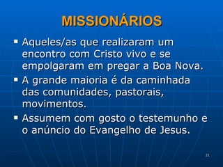 MISSIONÁRIOS Aqueles/as que realizaram um encontro com Cristo vivo e se empolgaram em pregar a Boa Nova. A grande maioria é da caminhada das comunidades, pastorais, movimentos. Assumem com gosto o testemunho e o anúncio do Evangelho de Jesus. 