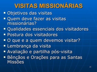VISITAS MISSIONÁRIAS Objetivos das visitas Quem deve fazer as visitas missionárias? Qualidades essenciais dos visitadores Postura dos visitadores O que e a quem devemos visitar? Lembrança da visita Avaliação e partilha pós-visita Bênçãos e Orações para as Santas Missões 