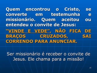 Quem encontrou o Cristo, se converte em testemunha e missionário. Quem aceitou ou entendeu o convite de Jesus: “ VINDE E VEDE” , NÃO FICA DE BRAÇOS CRUZADOS, SAI CORRENDO PARA ANUNCIAR. Ser missionário é receber o convite de Jesus. Ele chama para a missão! 
