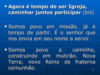 Agora é tempo de ser Igreja, caminhar juntos participar  (bis) Somos povo em missão, já é tempo de partir. É o senhor que nos envia em seu nome a servir. Somos povo a caminho, construindo em mutirão. Nova Terra, novo Reino de fraterna comunhão. 