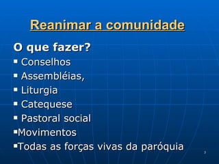 Reanimar a comunidade O que fazer? Conselhos  Assembléias, Liturgia Catequese Pastoral social Movimentos Todas as forças vivas da paróquia 
