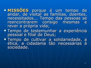 MISSÕES  porque é um tempo de andar, de visitar as famílias, doentes, necessitados... Tempo das pessoas se reencontrarem consigo mesmas e rever a própria vida; Tempo de testemunhar a experiência pessoal e filial de Deus; Tempo de cultivar a solidariedade, a ética, a cidadania tão necessárias à sociedade. 