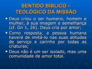 SENTIDO BÍBLICO – TEOLÓGICO DA MISSÃO Deus criou o ser humano, homem e mulher, à sua imagem e semelhança (cf. Gn 1, 26). Deus cria por amor; Como resposta, a pessoa humana haverá de imitá-lo nas suas atitudes de serviço e carinho por todas as criaturas; Deus não é um ser isolado, mas uma comunidade de amor total.  