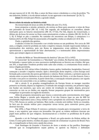   2	
  
em	
  que	
  nasceu	
  (cf.	
  Jr	
  20,	
  14).	
  Mas,	
  o	
  amor	
  de	
  Deus	
  vence	
  o	
  desânimo	
  e	
  a	
  crise	
  do	
  profeta:	
  “Tu	
  
me	
  seduziste,	
  Senhor,	
  e	
  eu	
  me	
  deixei	
  seduzir;	
  tu	
  me	
  agarraste	
  e	
  me	
  dominaste”	
  (Jr	
  20,	
  7).	
  
Jonas	
  foi	
  enviado	
  para	
  Nínive,	
  a	
  grande	
  cidade.	
  
	
  
Breve	
  relato	
  da	
  missão	
  na	
  história	
  cristã	
  
Da	
  ressurreição	
  de	
  Jesus	
  ao	
  edito	
  de	
  Milão	
  (do	
  ano	
  33	
  a	
  313).	
  
Jesus	
  preparou	
  a	
  missão:	
  primeiro,	
  ele	
  enviou	
  os	
  Doze	
  para	
  anunciar	
  o	
  reino	
  de	
  Deus	
  
aos	
   povoados	
   de	
   Israel	
   (Mt	
   10,	
   1-­‐16).	
   Em	
   seguida,	
   ele	
   multiplicou	
   os	
   conselhos,	
   dando	
  
instruções	
   para	
   os	
   futuros	
   missionários	
   (Mt	
   10,	
   17-­‐42).	
   Por	
   fim,	
   depois	
   da	
   ressurreição,	
   o	
  
último	
  ato	
  de	
  Jesus	
  foi	
  enviar	
  os	
  Onze	
  como	
  missionários	
  a	
  todas	
  as	
  cidades	
  (Mt	
  28,	
  16-­‐20;	
  At	
  
1,	
   8).	
   E	
   Felipe	
   se	
   põe	
   a	
   caminho.	
   No	
   caminho	
   ele	
   encontrou	
   um	
   Etíope,	
   o	
   catequisou	
   e	
   o	
  
batizou	
  (At	
  8,	
  26-­‐40).	
  Felipe	
  foi	
  anunciando	
  a	
  Evangelho	
  a	
  todas	
  as	
  cidades	
  (cf.	
  At	
  8,	
  40).	
  
Paulo,	
  o	
  apóstolo	
  dos	
  gentios.	
  
A	
  adesão	
  à	
  Cristo	
  foi	
  crescendo	
  e	
  ser	
  cristão	
  tornou-­‐se	
  um	
  problema.	
  Por	
  cerca	
  de	
  300	
  
anos,	
  a	
  religião	
  cristã	
  foi	
  proibida	
  em	
  todo	
  o	
  império	
  romano.	
  Grande	
  repercussão	
  tinham	
  os	
  
testemunhos	
   dos	
   mártires,	
   pois	
   em	
   Roma	
   os	
   julgamentos	
   eram	
   públicos.	
   Os	
   cristãos	
  
aproveitavam	
   a	
   oportunidade	
   de	
   falar	
   abertamente,	
   e	
   o	
   testemunho	
   deles	
   impressionava	
  
tanto,	
  que	
  sempre	
  alguns	
  se	
  convertiam.	
  
	
  
Do	
  edito	
  de	
  Milão	
  ao	
  “descobrimento	
  da	
  América”	
  (do	
  ano	
  313	
  a	
  1492)	
  
A	
  “conversão”	
  de	
  Constantino	
  e	
  a	
  “liberdade”	
  aos	
  cristãos.	
  No	
  final	
  da	
  vida,	
  Constantino	
  
foi	
  batizado,	
  e	
  quase	
  todos	
  os	
  seus	
  sucessores	
  multiplicaram	
  os	
  favores	
  aos	
  cristãos.	
  Até	
  que,	
  
em	
  391,	
  o	
  imperador	
  Teodósio	
  proibiu	
  todo	
  culto	
  não	
  cristão,	
  e	
  o	
  cristianismo	
  ficou	
  sendo	
  a	
  
única	
  religião	
  permitida.	
  
No	
  ano	
  de	
  410,	
  várias	
  tribos	
  (vândalos,	
  hunos,	
  godos,	
  lombardos,	
  burgúndios,	
  francos)	
  
começam	
  a	
  invadir	
  o	
  império	
  romano.	
  Após	
  a	
  destruição	
  deste	
  império,	
  a	
  nova	
  Europa	
  será	
  
formada	
  pela	
  conversão	
  dos	
  povos	
  germânicos	
  e	
  eslavos.	
  Neste	
  contexto,	
  o	
  primeiro	
  passo	
  da	
  
missão	
  entre	
  os	
  povos	
  bárbaros	
  se	
  deu	
  através	
  do	
  batismo	
  de	
  Clóvis,	
  o	
  rei	
  dos	
  francos.	
  Com	
  o	
  
rei	
  todo	
  o	
  seu	
  povo	
  se	
  converteu.	
  A	
  partir	
  deste	
  fato,	
  a	
  concepção	
  reinante	
  passou	
  a	
  ser	
  aquela	
  
de	
  que	
  uma	
  vez	
  convertido	
  o	
  rei,	
  os	
  súditos	
  o	
  seguiriam.	
  
Até	
   o	
   século	
   X,	
   os	
   grandes	
   evangelizadores	
   da	
   Europa	
   foram	
   os	
   monges	
   nascidos	
  
primeiro	
  na	
  Irlanda,	
  depois	
  na	
  Inglaterra.	
  O	
  método	
  dos	
  monges	
  consistia,	
  em	
  primeiro	
  lugar,	
  
em	
   fundar	
   um	
   mosteiro,	
   que	
   seria	
   um	
   centro	
   de	
   irradiação	
   na	
   região;	
   depois,	
   procurar	
  
converter	
   os	
   reis	
   ou	
   os	
   chefes;	
   em	
   seguida,	
   formar	
   pequenos	
   grupos	
   de	
   missionários	
   para	
  
evangelizar	
  os	
  povoados	
  na	
  região	
  do	
  mosteiro.	
  
Além	
  da	
  proposta	
  missionária	
  que	
  visava	
  a	
  conversão	
  pelo	
  convencimento,	
  teve	
  lugar	
  
com	
   Carlos	
   Magno	
   a	
   missão	
   pela	
   imposição.	
   O	
   rei	
   dos	
   francos	
   (que	
   no	
   ano	
   de	
   800	
   foi	
  
proclamado	
  imperador)	
  usou	
  a	
  força	
  militar	
  com	
  o	
  propósito	
  da	
  conversão.	
  Numa	
  guerra	
  de	
  
772	
  a	
  785,	
  forçou	
  os	
  saxões	
  ao	
  batismo.	
  Mais	
  tarde,	
  a	
  missão	
  será	
  militar.	
  Serão	
  as	
  cruzadas.	
  
Se	
   fará	
   uso	
   da	
   missão	
   militar	
   para	
   conquistar	
   novas	
   terras,	
   para	
   converter	
   povos,	
   para	
  
destruir	
  heresias.	
  
Em	
  1096,	
  o	
  Papa	
  Urbano	
  II	
  convoca	
  a	
  primeira	
  cruzada	
  para	
  reconquistar	
  a	
  terra	
  de	
  
Jesus,	
   o	
   seu	
   sepulcro,	
   que	
   estava	
   em	
   Jerusalém.	
   Em	
   geral,	
   as	
   ordens	
   militares	
   tiveram	
   um	
  
papel	
   mais	
   político	
   do	
   que	
   religioso.	
   Acostumaram-­‐se	
   a	
   resolver	
   os	
   problemas	
   da	
   fé	
   pelas	
  
armas.	
  
Quando	
   o	
   rei	
   de	
   Portugal	
   conquistou	
   o	
   Brasil,	
   era	
   grão-­‐mestre	
   da	
   Ordem	
   militar	
   de	
  
Cristo.	
  E	
  como	
  grão-­‐mestre,	
  recebeu	
  do	
  papa	
  a	
  missão	
  de	
  cristianizar	
  os	
  povos	
  do	
  Brasil.	
  Para	
  
ele,	
  a	
  evangelização	
  se	
  fazia	
  com	
  a	
  ajuda	
  das	
  armas.	
  
Com	
   Domingos	
   de	
   Gusmão	
   e	
   Francisco	
   de	
   Assis	
   a	
   missão	
   se	
   faz	
   pacífica.	
   Domingos	
  
defende	
   que	
   os	
   evangelizadores	
   sejam	
   pobres,	
   se	
   apoiem	
   na	
   Palavra	
   e	
   defendam	
  
 