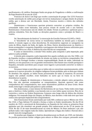   3	
  
pacificamente	
  a	
  fé	
  católica.	
  Domingos	
  funda	
  um	
  grupo	
  de	
  Pregadores	
  e	
  obtêm	
  a	
  confirmação	
  
do	
  Papa	
  Honório	
  III	
  no	
  ano	
  de	
  1216.	
  
Francisco	
  de	
  Assis	
  é	
  um	
  leigo	
  que	
  recebe	
  a	
  autorização	
  de	
  pregar.	
  Em	
  1219,	
  Francisco	
  
recebe	
  autorização	
  do	
  sultão	
  para	
  pregar	
  em	
  terras	
  mulçumanas	
  e	
  pregou	
  diante	
  do	
  próprio	
  
sultão,	
   que	
   o	
   deixou	
   sair	
   em	
   liberdade.	
   Assim,	
   Francisco	
   mostra	
   a	
   vitória	
   dos	
   métodos	
  
pacíficos.	
  
Dominicanos	
   e	
   franciscanos	
   queriam	
   primeiro	
   converter	
   os	
   próprios	
   cristãos.	
   Na	
  
cristandade	
   todos	
   eram	
   batizados,	
   mas	
   poucos	
   viviam	
   de	
   acordo	
   com	
   o	
   seu	
   batismo.	
  
Dominicanos	
  e	
  franciscanos	
  iam	
  de	
  cidade	
  em	
  cidade.	
  Viviam	
  na	
  pobreza	
  e	
  apelavam	
  para	
  a	
  
pobreza	
   voluntária.	
   Vem	
   dos	
   frades	
   as	
   devoções	
   populares	
   como	
   o	
   presépio	
   de	
   Natal	
   e	
   o	
  
rosário.	
  	
  	
  	
  
	
  	
  	
  
Do	
  “descobrimento	
  da	
  América”	
  à	
  convocação	
  do	
  Concílio	
  Vaticano	
  II	
  (1492	
  a	
  1962)	
  
A	
   “descoberta”	
   de	
   novas	
   terras	
   se	
   transformou	
   também	
   na	
   missão	
   para	
   o	
   mundo	
  
inteiro.	
   A	
   missão	
   seguia	
   as	
   rotas	
   descobertas.	
   Os	
   missionários	
   seguiram	
   os	
   navegantes	
   na	
  
costa	
   da	
   África,	
   depois	
   da	
   Índia,	
   do	
   Japão,	
   da	
   China.	
   Outros	
   desembarcaram	
   na	
   América	
   e	
  
foram	
  acompanhar	
  a	
  conquista.	
  Espanhóis	
  e	
  portugueses	
  não	
  tinham	
  homens	
  suficientes	
  para	
  
conquistar	
  a	
  África	
  ou	
  a	
  Ásia.	
  A	
  América	
  foi	
  mais	
  fácil	
  de	
  ser	
  conquistada.	
  
E	
  como	
  se	
  desenvolveu	
  a	
  missão?	
  Dois	
  modos:	
  pela	
  conquista	
  e	
  pela	
  imposição;	
  pela	
  
palavra	
  e	
  pela	
  caridade.	
  
A	
  missão	
  pela	
  conquista	
  e	
  pela	
  imposição	
  fora	
  aquela	
  confiada	
  aos	
  reis.	
  Em	
  1508,	
  o	
  rei	
  
de	
  Espanha	
  recebeu	
  a	
  responsabilidade	
  da	
  missão	
  em	
  todos	
  os	
  territórios	
  conquistados.	
  Em	
  
1514,	
   o	
   rei	
   de	
   Portugal	
   recebeu	
   a	
   mesma	
   responsabilidade.	
   Desde	
   de	
   então,	
   sobretudo	
   na	
  
América,	
  os	
  reis	
  passaram	
  a	
  ser	
  os	
  grandes	
  missionários.	
  Eles	
  faziam	
  isso	
  criando	
  paróquias	
  e	
  
bispados,	
  enviando	
  sacerdotes	
  para	
  ocupar	
  esses	
  lugares	
  e	
  procurando	
  converter	
  os	
  índios	
  e	
  
os	
  escravos.	
  
Em	
  pouco	
  tempo	
  se	
  percebeu	
  que	
  os	
  índios	
  não	
  se	
  convertiam	
  espontaneamente,	
  então	
  
passou-­‐se	
  a	
  exercer	
  pressões.	
  As	
  religiões	
  indígenas	
  foram	
  proibidas,	
  pois	
  se	
  dizia	
  que	
  vinham	
  
do	
   demônio.	
   Em	
   seguida,	
   os	
   índios	
   foram	
   pressionados	
   de	
   todas	
   as	
   maneiras.	
   Os	
   escravos	
  
negros	
   não	
   podiam	
   escolher,	
   eram	
   batizados	
   no	
   navio	
   que	
   os	
   trazia	
   ou	
   na	
   hora	
   de	
  
desembarcar	
  no	
  porto.	
  
Com	
   a	
   chegada	
   de	
   dominicanos	
   e	
   franciscanos	
   a	
   missão	
   adquire	
   outra	
   perspectiva.	
  
Pois,	
   eles	
   não	
   queriam	
   acompanhar	
   os	
   conquistadores.	
   Queriam	
   aparecer	
   não	
   como	
  
companheiros	
   dos	
   conquistadores,	
   mas	
   como	
   missionários	
   pacíficos	
   de	
   Jesus	
   Cristo.	
   Desse	
  
modo,	
  toma	
  lugar	
  a	
  missão	
  pela	
  palavra	
  e	
  pela	
  caridade.	
  
Dos	
  dominicanos,	
  o	
  mais	
  famoso	
  foi	
  Bartolomeu	
  de	
  Las	
  Casas.	
  Tinha	
  vindo	
  como	
  leigo	
  
para	
  a	
  América	
  e	
  tinha	
  também	
  a	
  sua	
  fazenda	
  com	
  os	
  seus	
  índios	
  quase	
  escravos.	
  Mas	
  ele	
  se	
  
converteu	
  e	
  entrou	
  na	
  Ordem	
  Dominicana.	
  Começou	
  uma	
  longa	
  vida	
  de	
  defesa	
  dos	
  direitos	
  
indígenas.	
  Foi	
  nomeado	
  bispo	
  de	
  Chiapas,	
  no	
  México,	
  mas	
  durante	
  a	
  vida	
  toda	
  teve	
  que	
  lutar	
  
contra	
  uma	
  oposição	
  implacável	
  dos	
  conquistadores.	
  
Dois	
  franciscanos	
  foram	
  autorizados	
  por	
  Leão	
  XIII	
  a	
  embarcar	
  para	
  o	
  México	
  em	
  1521.	
  
Em	
  1522,	
  o	
  Papa	
  Adriano	
  VI	
  estende	
  a	
  licença	
  a	
  todos	
  os	
  frades	
  mendicantes.	
  No	
  dia	
  04	
  de	
  
outubro	
  de	
  1523,	
  o	
  provincial	
  de	
  Extremadura,	
  na	
  Espanha	
  do	
  Sul,	
  reúne	
  os	
  primeiros	
  Doze	
  
apóstolos	
   que	
   vão	
   constituir	
   um	
   grande	
   projeto.	
   Eles	
   embarcaram	
   no	
   dia	
   25	
   de	
   janeiro	
   de	
  
1524.	
  No	
  dia	
  13	
  de	
  maio	
  desembarcaram	
  na	
  costa	
  do	
  México.	
  Os	
  Doze	
  andavam	
  a	
  pé;	
  não	
  
pediam	
  nada	
  e	
  não	
  exigiam	
  nada	
  dos	
  índios.	
  Aprenderam	
  a	
  língua	
  dos	
  índios	
  e	
  fizeram	
  dela	
  o	
  
grande	
  meio	
  de	
  evangelização.	
  
Os	
  jesuítas	
  que	
  chegaram	
  à	
  América	
  desembarcaram	
  no	
  Brasil,	
  em	
  1549,	
  em	
  Salvador.	
  
Os	
  jesuítas	
  procuraram	
  fundar	
  colégios	
  para	
  educar	
  os	
  filhos	
  dos	
  caciques,	
  pensando	
  assim	
  
 